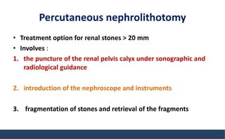 Percutaneous nephrolithotomy
• Treatment option for renal stones > 20 mm
• Involves :
1. the puncture of the renal pelvis calyx under sonographic and
radiological guidance
2. introduction of the nephroscope and instruments
3. fragmentation of stones and retrieval of the fragments
 