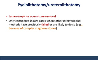 Pyelolithotomy/ureterolithotomy
• Laparoscopic or open stone removal
• Only considered in rare cases where other interventional
methods have previously failed or are likely to do so (e.g.,
because of complex staghorn stones)
 