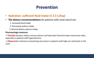 Prevention
• Hydration: sufficient fluid intake (≥ 2.5 L/day)
• The dietary recommendations for patients with renal calculi are:
1. Increased fluid intake
2. Decreased sodium intake
3. Normal dietary calcium intake
Pharmacologic measures
• Thiazide diuretics reduce urinary calcium and have been found to lower recurrence rates,
especially in patients with hypercalciuria.
• Allopurinol is elective in preventing recurrence in patients with high uric acid levels in the
urine
 