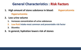 General Characteristics : Risk Factors
1. High amount of stone substance in blood: Hypercalcemia
Hyperuricemia
2. Low urine volume
1. Increases concentration of urine substances
2. Low fluid intake-most common and preventable risk factor
3. Diuretics
3. In general, hydration lowers risk of stones
 