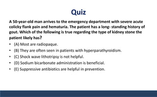 Quiz
A 50-year-old man arrives to the emergency department with severe acute
colicky flank pain and hematuria. The patient has a long- standing history of
gout. Which of the following is true regarding the type of kidney stone the
patient likely has?
• (A) Most are radiopaque.
• (B) They are often seen in patients with hyperparathyroidism.
• (C) Shock wave lithotripsy is not helpful.
• (D) Sodium bicarbonate administration is beneficial.
• (E) Suppressive antibiotics are helpful in prevention.
 