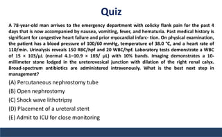 Quiz
A 78-year-old man arrives to the emergency department with colicky flank pain for the past 4
days that is now accompanied by nausea, vomiting, fever, and hematuria. Past medical history is
significant for congestive heart failure and prior myocardial infarc- tion. On physical examination,
the patient has a blood pressure of 100/60 mmHg, temperature of 38.0 °C, and a heart rate of
110/min. Urinalysis reveals 150 RBC/hpf and 20 WBC/hpf. Laboratory tests demonstrate a WBC
of 15 × 103/μL (normal 4.1–10.9 × 103/ μL) with 10% bands. Imaging demonstrates a 10-
millimeter stone lodged in the ureterovesical junction with dilation of the right renal calyx.
Broad-spectrum antibiotics are administered intravenously. What is the best next step in
management?
(A) Percutaneous nephrostomy tube
(B) Open nephrostomy
(C) Shock wave lithotripsy
(D) Placement of a ureteral stent
(E) Admit to ICU for close monitoring
 