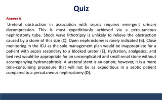 Quiz
Answer A
Ureteral obstruction in association with sepsis requires emergent urinary
decompression. This is most expeditiously achieved via a percutaneous
nephrostomy tube. Shock wave lithotripsy is unlikely to relieve the obstruction
caused by a stone of this size (C). Open nephrostomy is rarely indicated (B). Close
monitoring in the ICU as the sole management plan would be inappropriate for a
patient with sepsis secondary to a blocked ureter (E). Hydration, analgesics, and
bed rest would be appropriate for an uncomplicated and small renal stone without
accompanying hydronephrosis. A ureteral stent is an option; however, it is a more
time-consuming procedure that will not be as expeditious in a septic patient
compared to a percutaneous nephrostomy (D).
 