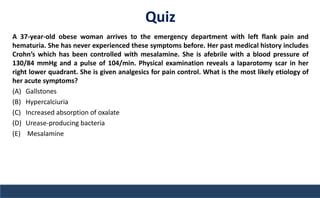 Quiz
A 37-year-old obese woman arrives to the emergency department with left flank pain and
hematuria. She has never experienced these symptoms before. Her past medical history includes
Crohn’s which has been controlled with mesalamine. She is afebrile with a blood pressure of
130/84 mmHg and a pulse of 104/min. Physical examination reveals a laparotomy scar in her
right lower quadrant. She is given analgesics for pain control. What is the most likely etiology of
her acute symptoms?
(A) Gallstones
(B) Hypercalciuria
(C) Increased absorption of oxalate
(D) Urease-producing bacteria
(E) Mesalamine
 