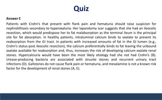 Quiz
Answer C
Patients with Crohn’s that present with flank pain and hematuria should raise suspicion for
nephrolithiasis secondary to hyperoxaluria. Her laparotomy scar suggests that she had an ileocolic
resection, which would predispose her to fat malabsorption as the terminal ileum is the principal
site for fat absorption. In healthy patients, intraluminal calcium binds to oxalate to prevent its
reabsorption from the GI tract. In patients with increased amounts of fat in the GI lumen (e.g.,
Crohn’s status-post ileocolic resection), the calcium preferentially binds to fat leaving the unbound
oxalate available for reabsorption and, thus, increases the risk of developing calcium oxalate renal
stones. Hypercalciuria would have been the most likely etiology had she not had Crohn’s (B).
Urease-producing bacteria are associated with struvite stones and recurrent urinary tract
infections (D). Gallstones do not cause flank pain or hematuria, and mesalamine is not a known risk
factor for the development of renal stones (A, E).
 