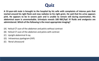 Quiz
A 52-year-old male is brought to the hospital by his wife with complaints of intense pain that
started around his right flank and now radiates to his right groin. He said that his urine appears
pink. He appears to be in severe pain and is unable to remain still during examination. His
abdominal exam is unremarkable. Urinalysis reveals 100 RBC/hpf. IV fluids and analgesics are
administered. Which of the following is the most appropriate imaging?
(A) Helical CT scan of the abdomen and pelvis without contrast
(B) Helical CT scan of the abdomen and pelvis with contrast
(C) Upright abdominal X-ray
(D) Intravenous pyelogram (IVP)
(E) Renal ultrasound
 