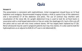 Quiz
Answer A
The presentation is consistent with nephrolithiasis. Initial management should focus on IV fluid
hydration and analgesia. Recommended imaging includes a KUB (a supine X-ray of the abdomen)
and a non-contrast CT of the abdomen and pelvis. The use of contrast may interfere with
visualization of the stone (B). An upright abdominal X-ray is used to look for air-fluid levels in
association with a small bowel obstruction or free air under the diaphragm (C). Such a film cuts off
the pelvis and as such will miss many ureteral stones. IVP has largely been replaced by CT (D).
Renal ultrasound may be used in pregnant patients but may miss stones; it is also used to look for
hydronephrosis as an adjunct to KUB (if a CT scan is not obtained) (E).
 