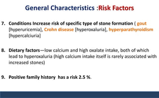 General Characteristics :Risk Factors
7. Conditions Increase risk of specific type of stone formation ( gout
[hyperuricemia], Crohn disease [hyperoxaluria], hyperparathyroidism
[hypercalciuria]
8. Dietary factors—low calcium and high oxalate intake, both of which
lead to hyperoxaluria (high calcium intake itself is rarely associated with
increased stones)
9. Positive family history has a risk 2.5 %.
 