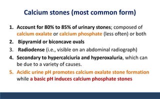 Calcium stones (most common form)
1. Account for 80% to 85% of urinary stones; composed of
calcium oxalate or calcium phosphate (less often) or both
2. Bipyramid or biconcave ovals
3. Radiodense (i.e., visible on an abdominal radiograph)
4. Secondary to hypercalciuria and hyperoxaluria, which can
be due to a variety of causes.
5. Acidic urine pH promotes calcium oxalate stone formation
while a basic pH induces calcium phosphate stones
 