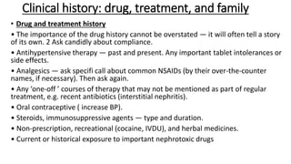 Clinical history: drug, treatment, and family
• Drug and treatment history
• The importance of the drug history cannot be overstated — it will often tell a story
of its own. 2 Ask candidly about compliance.
• Antihypertensive therapy — past and present. Any important tablet intolerances or
side effects.
• Analgesics — ask specifi call about common NSAIDs (by their over-the-counter
names, if necessary). Then ask again.
• Any ‘one-off ’ courses of therapy that may not be mentioned as part of regular
treatment, e.g. recent antibiotics (interstitial nephritis).
• Oral contraceptive ( increase BP).
• Steroids, immunosuppressive agents — type and duration.
• Non-prescription, recreational (cocaine, IVDU), and herbal medicines.
• Current or historical exposure to important nephrotoxic drugs
 
