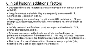 Clinical history: additional factors
• Decreased libido and impotence are extremely common in both ♂ and ♀
with CKD.
• Irregular menses and subfertility are frequently encountered in ♀.
Amenorrhoea is common in ESRD.
• Previous pregnancies and any complications (UTI, proteinuria, i BP, pre-
eclampsia). Miscarriages, terminations? Were infants healthy and born at
term?
• In CKD, maternal and fetal outcomes are importantly related to GFR,
degree of proteinuria, and BP.
• Cytotoxic drugs used in the treatment of glomerular disease can l
premature menopause in ♀ or infertility in ♂ . This may influence treatment
in a ♀ of childbearing age. Pre-treatment sperm banking can be offered in ♂ .
• Risk factors for sexually transmitted disease when appropriate (HIV,
hepatitis B and C can all cause glomerular disease).
 