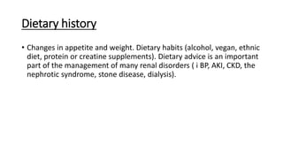 Dietary history
• Changes in appetite and weight. Dietary habits (alcohol, vegan, ethnic
diet, protein or creatine supplements). Dietary advice is an important
part of the management of many renal disorders ( i BP, AKI, CKD, the
nephrotic syndrome, stone disease, dialysis).
 
