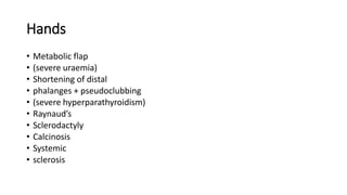 Hands
• Metabolic flap
• (severe uraemia)
• Shortening of distal
• phalanges + pseudoclubbing
• (severe hyperparathyroidism)
• Raynaud’s
• Sclerodactyly
• Calcinosis
• Systemic
• sclerosis
 
