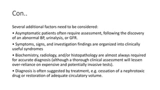 Con..
Several additional factors need to be considered:
• Asymptomatic patients often require assessment, following the discovery
of an abnormal BP, urinalysis, or GFR.
• Symptoms, signs, and investigation findings are organized into clinically
useful syndromes
• Biochemistry, radiology, and/or histopathology are almost always required
for accurate diagnosis (although a thorough clinical assessment will lessen
over-reliance on expensive and potentially invasive tests).
• Diagnosis is often suggested by treatment, e.g. cessation of a nephrotoxic
drug or restoration of adequate circulatory volume.
 
