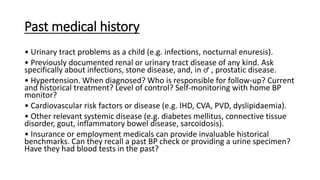 Past medical history
• Urinary tract problems as a child (e.g. infections, nocturnal enuresis).
• Previously documented renal or urinary tract disease of any kind. Ask
specifically about infections, stone disease, and, in ♂ , prostatic disease.
• Hypertension. When diagnosed? Who is responsible for follow-up? Current
and historical treatment? Level of control? Self-monitoring with home BP
monitor?
• Cardiovascular risk factors or disease (e.g. IHD, CVA, PVD, dyslipidaemia).
• Other relevant systemic disease (e.g. diabetes mellitus, connective tissue
disorder, gout, inflammatory bowel disease, sarcoidosis).
• Insurance or employment medicals can provide invaluable historical
benchmarks. Can they recall a past BP check or providing a urine specimen?
Have they had blood tests in the past?
 
