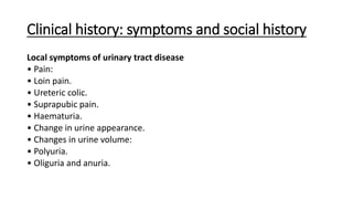 Clinical history: symptoms and social history
Local symptoms of urinary tract disease
• Pain:
• Loin pain.
• Ureteric colic.
• Suprapubic pain.
• Haematuria.
• Change in urine appearance.
• Changes in urine volume:
• Polyuria.
• Oliguria and anuria.
 