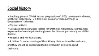 Social history
• Smoking: general CV risk in (and progression of) CKD, renovascular disease,
urothelial malignancy ( 7 4-fold risk), pulmonary haemorrhage in
Goodpasture ’ s disease.
• Physical activity.
• Occupational history: risk factors for urothelial malignancy.Hydrocarbon
exposure has been implicated in glomerular disease, particularly anti-GBM
disease.
• Hepatitis and HIV risk factors.
• A patient ’ s understanding of their kidney disease should be evaluated,
and they should be encouraged to be involved in decisions about
their care.
 