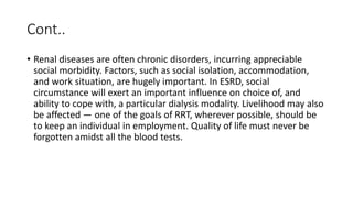 Cont..
• Renal diseases are often chronic disorders, incurring appreciable
social morbidity. Factors, such as social isolation, accommodation,
and work situation, are hugely important. In ESRD, social
circumstance will exert an important influence on choice of, and
ability to cope with, a particular dialysis modality. Livelihood may also
be affected — one of the goals of RRT, wherever possible, should be
to keep an individual in employment. Quality of life must never be
forgotten amidst all the blood tests.
 