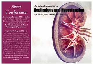 About
Conference
Nephrologists Congress 2020 is a leading
premier forum and an International
Conference dedicated to Nephrology and
Hypertension with the theme
“The Future Advances in the field of
Nephrology and Hypertension”
Nephrologists Congress 2020 has
been designed to extensively explore a
variety of scientific and clinical aspects of
hypertension & Kidney disease throughout
the lifespan, and throughout the spectrum
of kidney disease. Nephrologists Congress
2020 will be an international event focusing
on the core knowledge and major advances
in the ever-expanding field of Nephrology
& Hypertension by attracting experts on
a global scale. This year, we also hope to
bring together experiences from different
countries and exchange their views,
reinforce knowledge base, and learn new
concepts.
Nephrology and Hypertension
International conference on
June 22-23, 2020 | Abu Dhabi, UAE
 