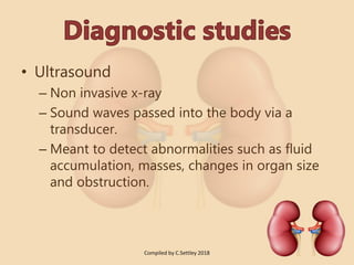 • Ultrasound
– Non invasive x-ray
– Sound waves passed into the body via a
transducer.
– Meant to detect abnormalities such as fluid
accumulation, masses, changes in organ size
and obstruction.
Compiled by C.Settley 2018
 