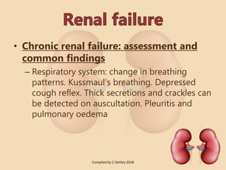 • Chronic renal failure: assessment and
common findings
– Respiratory system: change in breathing
patterns. Kussmaul’s breathing. Depressed
cough reflex. Thick secretions and crackles can
be detected on auscultation. Pleuritis and
pulmonary oedema
Compiled by C.Settley 2018
 
