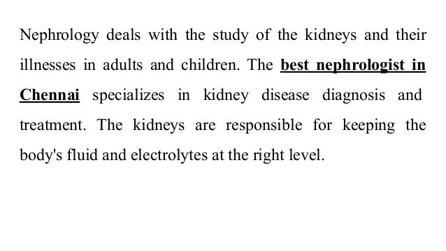 Nephrology deals with the study of the kidneys and their
illnesses in adults and children. The best nephrologist in
Chennai specializes in kidney disease diagnosis and
treatment. The kidneys are responsible for keeping the
body's fluid and electrolytes at the right level.
 