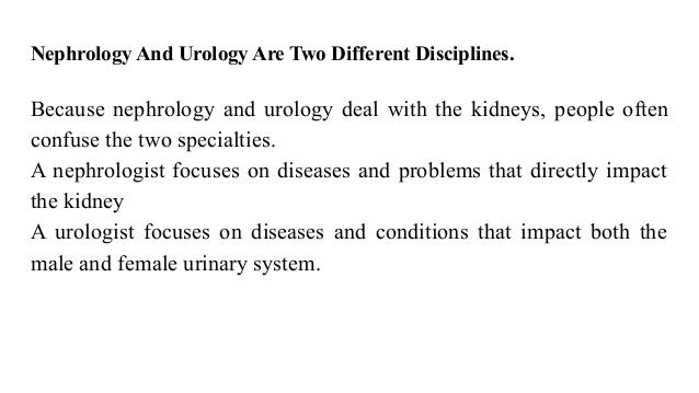 Nephrology And Urology Are Two Different Disciplines.
Because nephrology and urology deal with the kidneys, people often
confuse the two specialties.
A nephrologist focuses on diseases and problems that directly impact
the kidney
A urologist focuses on diseases and conditions that impact both the
male and female urinary system.
 