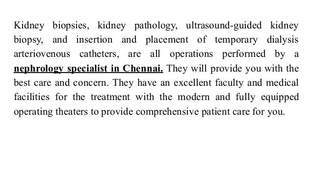Kidney biopsies, kidney pathology, ultrasound-guided kidney
biopsy, and insertion and placement of temporary dialysis
arteriovenous catheters, are all operations performed by a
nephrology specialist in Chennai. They will provide you with the
best care and concern. They have an excellent faculty and medical
facilities for the treatment with the modern and fully equipped
operating theaters to provide comprehensive patient care for you.
 
