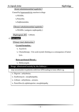 In Capsule SeriesIn Capsule SeriesIn Capsule SeriesIn Capsule Series NephrologyNephrologyNephrologyNephrology
-8-
AcuteAcuteAcuteAcute tubulointerstitialtubulointerstitialtubulointerstitialtubulointerstitial nephritisnephritisnephritisnephritis ::::
Caused by hypersensitivity reaction to drugs
NSAIDs.
Penicillin.
Sulphonamides.
ChronicChronicChronicChronic tubulointerstitialtubulointerstitialtubulointerstitialtubulointerstitial nephritisnephritisnephritisnephritis ::::
NSAIDs ( analgesic nephropathy )
NephrogenicNephrogenicNephrogenicNephrogenic DIDIDIDI :::: Lithium.
c) Post renal :
UUUUrinaryrinaryrinaryrinary tracttracttracttract obstructionobstructionobstructionobstruction ::::
- Crystal formation :
Acyclovir.
Chemotherapy : Uric acid crystals forming as a consequence of tumor
lysis .
- Retro-peritoneal fibrosis :
Methysergide.
Drugs eliminated mainly by the kidneys :
may accumulate in patients with low GFR leading to toxic effect e.g.
Digoxin : arrhythmias.
Erythromycin : encephalopathy.
Lithium : arrhythmias , seizures.
Penicillins & cephalosporins: encephalopathy
 
