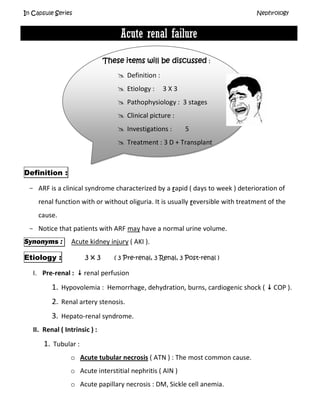 In Capsule Series Nephrology
Acute renal failure
These items will be discussed :
 Definition :
 Etiology : 3 X 3
 Pathophysiology : 3 stages
 Clinical picture :
 Investigations : 5
 Treatment : 3 D + Transplant
Definition :
- ARF is a clinical syndrome characterized by a rapid ( days to week ) deterioration of
renal function with or without oliguria. It is usually reversible with treatment of the
cause.
- Notice that patients with ARF may have a normal urine volume.
Synonyms : Acute kidney injury ( AKI ).
Etiology : 3 x 3 ( 3 Pre-renal, 3 Renal, 3 Post-renal )
I. Pre-renal :  renal perfusion
1. Hypovolemia : Hemorrhage, dehydration, burns, cardiogenic shock (  COP ).
2. Renal artery stenosis.
3. Hepato-renal syndrome.
II. Renal ( Intrinsic ) :
1. Tubular :
o Acute tubular necrosis ( ATN ) : The most common cause.
o Acute interstitial nephritis ( AIN )
o Acute papillary necrosis : DM, Sickle cell anemia.
 