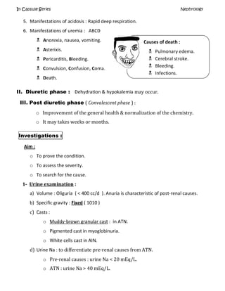 In Capsule Series Nephrology
5. Manifestations of acidosis : Rapid deep respiration.
6. Manifestations of uremia : ABCD
 Anorexia, nausea, vomiting.
 Asterixis.
 Pericarditis, Bleeding.
 Convulsion, Confusion, Coma.
 Death.
II. Diuretic phase : Dehydration & hypokalemia may occur.
III. Post diuretic phase ( Convalescent phase ) :
o Improvement of the general health & normalization of the chemistry.
o It may takes weeks or months.
Investigations :
Aim :
o To prove the condition.
o To assess the severity.
o To search for the cause.
1- Urine examination :
a) Volume : Oliguria ( < 400 cc/d ). Anuria is characteristic of post-renal causes.
b) Specific gravity : Fixed ( 1010 )
c) Casts :
o Muddy-brown granular cast : in ATN.
o Pigmented cast in myoglobinuria.
o White cells cast in AIN.
d) Urine Na : to differentiate pre-renal causes from ATN.
o Pre-renal causes : urine Na < 20 mEq/L.
o ATN : urine Na > 40 mEq/L.
Causes of death :
 Pulmonary edema.
 Cerebral stroke.
 Bleeding.
 Infections.
 