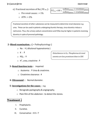 In Capsule Series Nephrology
e) Fractional excretion of Na ( FE Na ):
o Pre-renal causes : < 1%
o ATN : > 2%
2- Blood examination : ( = Pathophysiology )
o Na :  ( dilutional hyponatremia )
o K : 
o PO4 : 
o H+
, urea, creatinine : 
3- Renal function tests : impaired
o Azotemia :  Urea & creatinine.
o Creatinine clearance : 
4- Ultrasound : Normal diameter.
5- Investigations for the cause : e.g.
o Rerograde pyelography & angiography.
o Plain film of the abdomen : to detect the stones.
Treatment :
I. Prophylactic.
II. Curative.
III. Conservative : 3 D + T
Fractional excretion of other substances can be measured to determine renal clearance e.g.
urea. These can be used in patients undergoing diuretic therapy, since diuretics induce a
natriuresis. Thus, the urinary sodium concentration and FENa may be higher in patients receiving
diuretics in spite of prerenal pathology.
Disturbances in Ca, Phosphorous & renal
anemia are less prominent than in CRF.
 