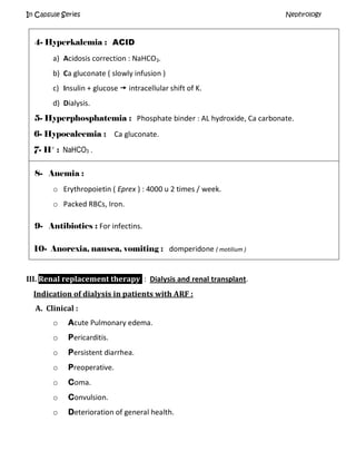 In Capsule Series Nephrology
4- Hyperkalemia : ACID
a) Acidosis correction : NaHCO3.
b) Ca gluconate ( slowly infusion )
c) Insulin + glucose  intracellular shift of K.
d) Dialysis.
5- Hyperphosphatemia : Phosphate binder : AL hydroxide, Ca carbonate.
6- Hypocalcemia : Ca gluconate.
7- H+
: NaHCO3 .
8- Anemia :
o Erythropoietin ( Eprex ) : 4000 u 2 times / week.
o Packed RBCs, Iron.
9- Antibiotics : For infectins.
10- Anorexia, nausea, vomiting : domperidone ( motilium )
III. Renal replacement therapy : Dialysis and renal transplant.
Indication of dialysis in patients with ARF :
A. Clinical :
o Acute Pulmonary edema.
o Pericarditis.
o Persistent diarrhea.
o Preoperative.
o Coma.
o Convulsion.
o Deterioration of general health.
 