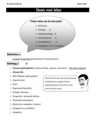 In Capsule Series Nephrology
Chronic renal failure
These items will be discussed :
 Definition :
 Etiology : 12
 Pathophysiology : 8
 Clinical picture : 8
 Investigations : 5
 Treatment : 3 D + Transplant
Definition :
Gradual irreversible deterioration of renal function.
Etiology : 12
o Chronic pyelonephritis ( history of fever , dysuria , loin pain ). The most common
o Chronic GN .
o DM ( diabetic nephropathy )
o Hypertension.
o Gout.
o Hyperparathyroidism.
o Collagen diseases.
o Congenital : polycystic kidney.
o Secondary amyloidosis.
o Obstructive uropathy. ( stones )
o Iatrogenic ( e.g. NSAIDs )
o Idiopathic.
DM & HTN are the most common causes
worldwide, but in Egypt, Chronic
pyelonephritis & chronic GN are the
most common causes.
 