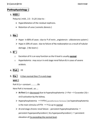 In Capsule Series Nephrology
Pathophysiology :
1. H2O :
Polyuria ( mild , 2.5 - 3 L/d ) due to :
 Hyperdilatation of the residual nephrons.
 Retention of urea ( osmotic dieresis )
2. Na :
 Hyper in 80% of cases : due to  of renin , angiotensin - aldosterone system )
 Hypo in 20% of cases : due to failure of Na reabsorption as a result of tubular
damage. ( Na losers )
3. K+
:
o Excretion of K is an easy function so the K level is usually normal.
o Hyperkalemia : may occur in end stage renal failure & in cases of severe
acidosis.
4. Po4 : 
5. Ca :  then normal then  in end stage
WHY ?
Po4 X Ca = constant …………Ok
Here Po4 is increased , so ….
 At first Ca is decreased due to hyperphosphatemia (  Po4   Ca excretion ) & 
vit D activation by the kidney.
 Hyperphosphatemia   PTH ( parathormone hormone ) as hyperphosphatemia
is the main stimulus of PTH   Ca up to normal
 At end stage chronic renal failure : persistent hyperphosphatemia 
persistent hyperparathyroidism ( 3ry hyperparathyroidism )  persistent
elevation of Ca exceeding the normal level.
 