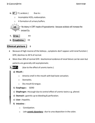 In Capsule Series Nephrology
6. H+
:  ( acidosis ) Due to :
o Incomplete HCO3 reabsorption.
o  formation of urinary buffers.
No tetany in CRF inspite of hypocalcemia : because acidosis will increase the
ionized Ca.
7. Urea : 
8. Creatinine : 
Clinical picture : 8
 Because of high reserve of the kidneys , symptoms don’t appear until renal function (
GFR ) declines to 30 % of normal.
 More than 30% of normal GFR : biochemical evidence of renal failure can be seen but
patients are generally still asymptomatic.
1. GIT : (due to the effect of uremic toxins )
a) Mouth :
o Amonia smell in the mouth with bad taste sensation.
o Stomatitis.
o Dry mouth & tongue.
b) Esophagus : GERD
c) Diaphragm : Hiccough due to central effect of uremic toxins e.g. phenol.
d) Stomach : gastritis up to bleeding & perforation.
e) Liver : hepatitis.
f) Intestine :
o Constipation.
o Late uremic dysentery : due to urea deposition in the colon.
NB
 