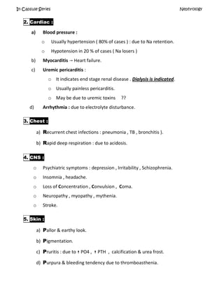 In Capsule Series Nephrology
2. Cardiac :
a) Blood pressure :
o Usually hypertension ( 80% of cases ) : due to Na retention.
o Hypotension in 20 % of cases ( Na losers )
b) Myocarditis  Heart failure.
c) Uremic pericarditis :
o It indicates end stage renal disease . Dialysis is indicated.
o Usually painless pericarditis.
o May be due to uremic toxins ??
d) Arrhythmia : due to electrolyte disturbance.
3. Chest :
a) Recurrent chest infections : pneumonia , TB , bronchitis ).
b) Rapid deep respiration : due to acidosis.
4. CNS :
o Psychiatric symptoms : depression , Irritability , Schizophrenia.
o Insomnia , headache.
o Loss of Concentration , Convulsion , Coma.
o Neuropathy , myopathy , mythenia.
o Stroke.
5. Skin :
a) Pallor & earthy look.
b) Pigmentation.
c) Pruritis : due to  PO4 ,  PTH , calcification & urea frost.
d) Purpura & bleeding tendency due to thromboasthenia.
 
