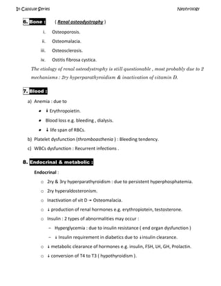 In Capsule Series Nephrology
6. Bone : ( Renal osteodystrophy )
i. Osteoporosis.
ii. Osteomalacia.
iii. Osteosclerosis.
iv. Ostitis fibrosa cystica.
The etiology of renal osteodystrophy is still questionable , most probably due to 2
mechanisms : 2ry hyperparathyroidism & inactivation of vitamin D.
7. Blood :
a) Anemia : due to
  Erythropoietin.
 Blood loss e.g. bleeding , dialysis.
  life span of RBCs.
b) Platelet dysfunction (thromboasthenia ) : Bleeding tendency.
c) WBCs dysfunction : Recurrent infections .
8. Endocrinal & metabolic :
Endocrinal :
o 2ry & 3ry hyperparathyroidism : due to persistent hyperphosphatemia.
o 2ry hyperaldosteronism.
o Inactivation of vit D  Osteomalacia.
o  production of renal hormones e.g. erythropiotein, testosterone.
o Insulin : 2 types of abnormalities may occur :
- Hyperglycemia : due to insulin resistance ( end organ dysfunction )
-  Insulin requirement in diabetics due to insulin clearance.
o  metabolic clearance of hormones e.g. insulin, FSH, LH, GH, Prolactin.
o  conversion of T4 to T3 ( hypothyroidism ).
 