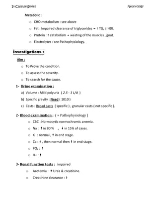 In Capsule Series Nephrology
Metabolic :
o CHO metabolism : see above
o Fat : Impaired clearance of triglycerides   TG,  HDL
o Protein :  catabolism  wasting of the muscles , gout.
o Electrolytes : see Pathophysiology.
Investigations :
Aim :
o To Prove the condition.
o To assess the severity.
o To search for the cause.
1- Urine examination :
a) Volume : Mild polyuria ( 2.5 - 3 L/d )
b) Specific gravity : Fixed ( 1010 )
c) Casts : Broad casts ( specific ) , granular casts ( not specific ).
2- Blood examination : ( = Pathophysiology )
o CBC : Normocytic normochromic anemia.
o Na :  in 80 % ,  in 15% of cases.
o K : normal ,  in end stage.
o Ca :  , then normal then  in end stage.
o PO4 : 
o H+ : 
3- Renal function tests : impaired
o Azotemia :  Urea & creatinine.
o Creatinine clearance : 
 