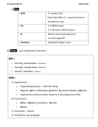 In Capsule Series Nephrology
I. Diet :
- H2O -  , usually 3 L/d
- Fluid chart 500 C.C. + volume of urine in
the previous day.
- Na -  in 80% of cases.
-  in Na losers ( 20% of cases )
- K - Normal , but avoid excessive K
-  in End stage CRF
- Proteins - Restricted ( 40 gm / day )
II. Drugs : ( just symptomatic treatment )
GIT :
o Vomiting : domperidone ( motilium )
o Hiccough : domperidone ( motilium )
o Gastritis : Ranitidine ( Zantac )
CVS :
a) Hypertension :
o Target blood pressure : < 130 / 85 mmHg
o Regimen : ACEIs, methyl dopa , β blocker , Ca channel blocker or Diuretic.
o Hypertension control has been shown to  the progression of CRF.
b) Heart failure :
o Dilator , Digitalis ( small dose ) , Diuretic .
o Dialysis.
c) Pericarditis : Dialysis
d) Arrhythmia : see cardiology.
 