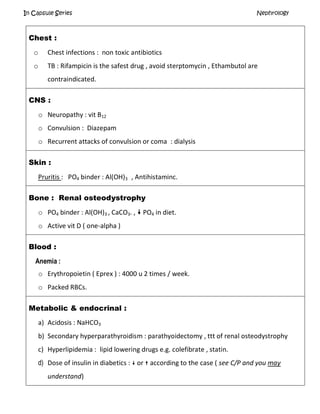 In Capsule Series Nephrology
Chest :
o Chest infections : non toxic antibiotics
o TB : Rifampicin is the safest drug , avoid sterptomycin , Ethambutol are
contraindicated.
CNS :
o Neuropathy : vit B12
o Convulsion : Diazepam
o Recurrent attacks of convulsion or coma : dialysis
Skin :
Pruritis : PO4 binder : Al(OH)3 , Antihistaminc.
Bone : Renal osteodystrophy
o PO4 binder : Al(OH)3 , CaCO3. ,  PO4 in diet.
o Active vit D ( one-alpha )
Blood :
Anemia :
o Erythropoietin ( Eprex ) : 4000 u 2 times / week.
o Packed RBCs.
Metabolic & endocrinal :
a) Acidosis : NaHCO3
b) Secondary hyperparathyroidism : parathyoidectomy , ttt of renal osteodystrophy
c) Hyperlipidemia : lipid lowering drugs e.g. colefibrate , statin.
d) Dose of insulin in diabetics :  or  according to the case ( see C/P and you may
understand)
 