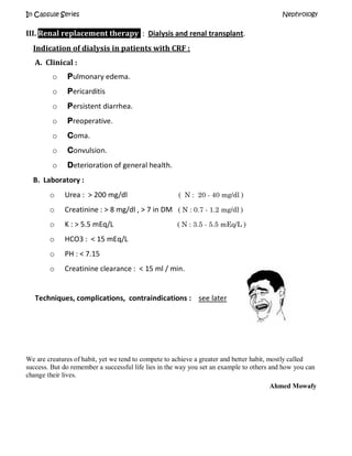 In Capsule Series Nephrology
III. Renal replacement therapy : Dialysis and renal transplant.
Indication of dialysis in patients with CRF :
A. Clinical :
o Pulmonary edema.
o Pericarditis
o Persistent diarrhea.
o Preoperative.
o Coma.
o Convulsion.
o Deterioration of general health.
B. Laboratory :
o Urea : > 200 mg/dl ( N : 20 - 40 mg/dl )
o Creatinine : > 8 mg/dl , > 7 in DM ( N : 0.7 - 1.2 mg/dl )
o K : > 5.5 mEq/L ( N : 3.5 - 5.5 mEq/L )
o HCO3 : < 15 mEq/L
o PH : < 7.15
o Creatinine clearance : < 15 ml / min.
Techniques, complications, contraindications : see later
We are creatures of habit, yet we tend to compete to achieve a greater and better habit, mostly called
success. But do remember a successful life lies in the way you set an example to others and how you can
change their lives.
Ahmed Mowafy
 