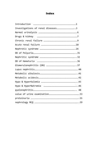 Index
Introduction ………………………………………………………………………………………1
Investigations of renal diseases…………………………………..3
Normal urinalysis …………………………………………………………………………….6
Drugs & kidney …………………………………………………………………………………7
Chronic renal failure ……………………………………………………………………9
Acute renal failure ………………………………………………………………………18
Nephrotic syndrome ……………………………………………………………………….26
DD of Polyuria……………………………………………………………………………………..31
Nephritic syndrome ………………………………………………………………………..32
DD of Hematuria ……………………………………………………………………………..36
Glomerulonephritis (GN) …………………………………………………………..37
Lupus nephritis……………………………………………………………………………………….40
Metabolic alkalosis…………………………………………………………………………..41
Metabolic acidosis……………………………………………………………………………….42
Hypo & HyperKalemia ………………………………………………………………………..43
Hypo & HyperNatremia …………………………………………………………………..46
pyelonephritis…………………………………………………………………………………….. 48
value of urine examination…………………………………………………………….53
proteinuria ………………………………………………………………………………………………..55
nephrology MCQ ………………………………………………………………………………………..59
 