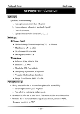 In Capsule SeriesIn Capsule SeriesIn Capsule SeriesIn Capsule Series NephrologyNephrologyNephrologyNephrology
-26-
NEPHROTIC SYNDROME
Definition:
Syndrome characterized by :
1. Heavy proteinuria (more than 3.5 gm/d)
2. Hypoprotinemia (albumin is less than2.5 gm/dl)
3. Generalized edema.
4. Dyslipidemia (elevated cholesterol,TG,......)
Aetiology:
Primary (80%)
• Minimal change Glomerulonephritis (GN) : in children
• Membranous GN : in adult
• Membranoproliferative GN
• Mesingoproliferative GN
Secondary
• Infection: HBV, Malaria, T.B
• Immune: SLE, PAN
• Metabolic: DM, Amyloidosis
• Malignancy: Lymphoma, M.myeloma
• Vascular: HF, Renal vein thrombosis
• Drugs: Penicillamine, Gold, NSAIDs
Pathophysiology
• Heavy protenuria: due to increased the glomerular permeability.
o Selective proteinuria: good prognosis
o Non selective proteinuria: bad prognosis
• Hypoproteinemia: due to proteinuria, GIT edema leading to malabsorption
• Oedema: due to hypoproteinemia, hyperaldosteronism, increased ADH,
decreased sensitivity to ANP.
 