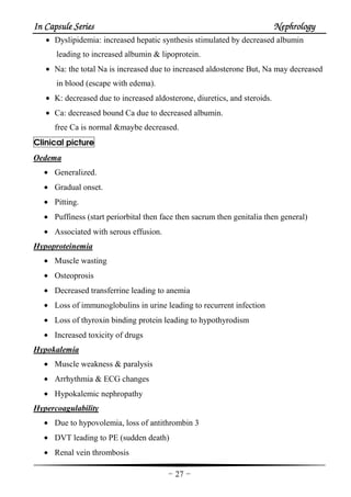 In Capsule SeriesIn Capsule SeriesIn Capsule SeriesIn Capsule Series NephrologyNephrologyNephrologyNephrology
-27-
• Dyslipidemia: increased hepatic synthesis stimulated by decreased albumin
leading to increased albumin & lipoprotein.
• Na: the total Na is increased due to increased aldosterone But, Na may decreased
in blood (escape with edema).
• K: decreased due to increased aldosterone, diuretics, and steroids.
• Ca: decreased bound Ca due to decreased albumin.
free Ca is normal &maybe decreased.
Clinical picture
Oedema
• Generalized.
• Gradual onset.
• Pitting.
• Puffiness (start periorbital then face then sacrum then genitalia then general)
• Associated with serous effusion.
Hypoproteinemia
• Muscle wasting
• Osteoprosis
• Decreased transferrine leading to anemia
• Loss of immunoglobulins in urine leading to recurrent infection
• Loss of thyroxin binding protein leading to hypothyrodism
• Increased toxicity of drugs
Hypokalemia
• Muscle weakness & paralysis
• Arrhythmia & ECG changes
• Hypokalemic nephropathy
Hypercoagulability
• Due to hypovolemia, loss of antithrombin 3
• DVT leading to PE (sudden death)
• Renal vein thrombosis
 