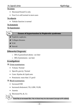 In Capsule SeriesIn Capsule SeriesIn Capsule SeriesIn Capsule Series NephrologyNephrologyNephrologyNephrology
-28-
No tetany.
• Decreased bound Ca only
• Free Ca is still normal in most cases
No oliguria.
• Tubular function is normal
No hematuria.
No hypertension .
Causes of hypertension in Nephrotic syndrome
Nephritic nephrotic.
Collagen diseases.
D.M
Steroid.
Differential Diagnosis:
o DD of generalized edema : see later
o DD of proteinuria : see later
Investigations
Urine examinationUrine examinationUrine examinationUrine examination::::
• Volume: Normal
• Specific gravity: Normal
• Casts: Hyaline & Lipid casts
• Proteinuria: more than 3.5 gm/d
Blood examinationBlood examinationBlood examinationBlood examination::::
• Increased ESR
• Increased cholesterol, TG, LDH, VLDL
• Anemia
• Decreased Na ,K, Ca
Total Na is increased But, Na in blood may be decreased (escape with edema)
N.N.N.N.BBBB
N.BN.BN.BN.B
 
