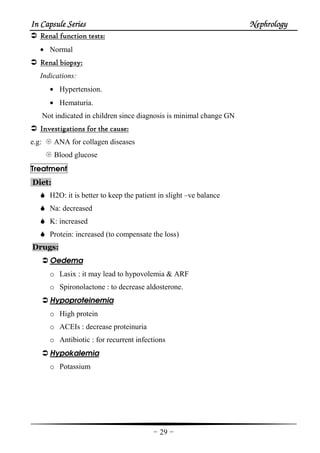 In Capsule SeriesIn Capsule SeriesIn Capsule SeriesIn Capsule Series NephrologyNephrologyNephrologyNephrology
-29-
Renal function testsRenal function testsRenal function testsRenal function tests::::
• Normal
Renal biopsyRenal biopsyRenal biopsyRenal biopsy::::
Indications:
• Hypertension.
• Hematuria.
Not indicated in children since diagnosis is minimal change GN
Investigations for the causeInvestigations for the causeInvestigations for the causeInvestigations for the cause::::
e.g: ANA for collagen diseases
Blood glucose
Treatment
Diet:
H2O: it is better to keep the patient in slight –ve balance
Na: decreased
K: increased
Protein: increased (to compensate the loss)
Drugs:
Oedema
o Lasix : it may lead to hypovolemia & ARF
o Spironolactone : to decrease aldosterone.
Hypoproteinemia
o High protein
o ACEIs : decrease proteinuria
o Antibiotic : for recurrent infections
Hypokalemia
o Potassium
 