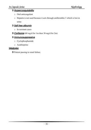 In Capsule SeriesIn Capsule SeriesIn Capsule SeriesIn Capsule Series NephrologyNephrologyNephrologyNephrology
-30-
Hypercoagulability
o Oral anticoagulant
o Heparin is not used because it acts through anithrombin 3 which is lost in
urine
Salt free albumin
o In resistant cases
Cortisone (60 mg/d for 1m then 30 mg/d for 2m)
Immunosuppressive
o Cyclophosphamide
o Azathioprine
Dialysis:
Patient passing to renal failure.
 