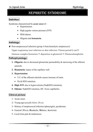 In Capsule SeriesIn Capsule SeriesIn Capsule SeriesIn Capsule Series NephrologyNephrologyNephrologyNephrology
-32-
NEPHRITIC SYNDROME
Definition:
Syndrome characterized by acute onset of :
• Hypertension.
• High jugular venous pressure (JVP)
• Mild edema.
• Oliguria and hematuria.
Aetiology:
Post-streptococcal infection (group A beta hemolytic streptococci)
Upper respiratory tract infection or skin infection latent period (1-3w)
Immune complex formation deposition in glomeruli Glomerulonephritis.
Pathophysiology:
1. Oliguria: due to decreased glomerular permeability & narrowing of the afferent
arteriole.
2. Hematuria: injury of the capillary wall.
3. Hypertension:
• V.C of the afferent arteriole causes increase of renin.
• Na & H2O retention.
4. High JVP: due to hypervolemia (Na&H2O retention).
5. Odema: Na&H2O retention, HF, Toxic capillaritis.
Clinical picture:
1- Acute onset.
2- Young age (usually below 20 ys).
3- History of streptococcal infection (pharyngitis, pyoderma).
4- General ( Fever, Headache, Malaise, Anorexia).
5- Local (loin pain & tenderness).
 
