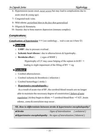 In Capsule SeriesIn Capsule SeriesIn Capsule SeriesIn Capsule Series NephrologyNephrologyNephrologyNephrology
-33-
6- Hypertension (acute onset, never severe but may lead to complications due to
acute onset & young age).
7- Congested neck veins.
8- Mild odema: periorbital then in the face then generalized.
9- Oliguria & Hematuria.
10- Anemia: due to bone marrow depression (immune complex).
Complications:
Complications of hypertension {see cardiology… wait u can see it here ☺}
1111----Cardiac :
o LSHF : due to pressure overload .
o Ischemic heart disease : due to atherosclerosis & hypertrophy .
o Bernheim effect : ( signs of RSHF )
Hypertrophy of LV may cause bulging of the septum in th RV
leading to slight impairment of the filling of RV sig
2222----Cerebral :
o Cerebral atherosclerosis .
o Cerebral ischemia & thrombosis ( infarction )
o Cerebral hemorrhage ( stroke )
o Hypertensive encephalopathy :
As a result of acute rise of BP , the cerebral blood vessels are no longer
able to maintain the necessary degree of constriction ( failure of auto
regulation ) & they begin to dilate cerebral blood flow ICT , brain
edema , coma & convulsion may occur .
NB :NB :NB :NB : How to differentiate between stroke & hypertensive encephalopathy?
Stroke : Signs of lateralization ( unilateral )
Hypertensive encephalopathy : No signs of lateralization ( bilateral )
 
